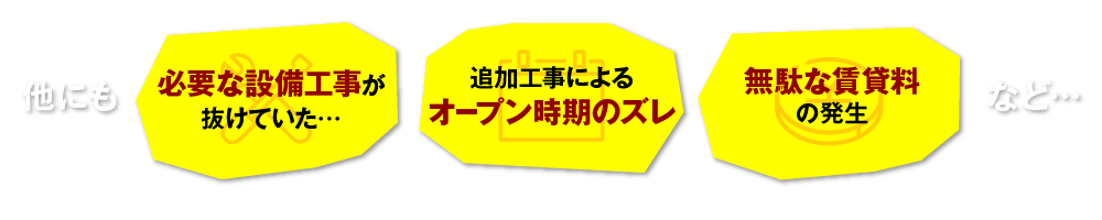 他にも 追加工事によるオープン時期のズレ 必要な設備工事が抜けていた… 無駄な賃貸料の発生 など…